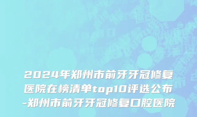 2024年郑州市前牙牙冠修复医院在榜清单top10评选公布-郑州市前牙牙冠修复口腔医院