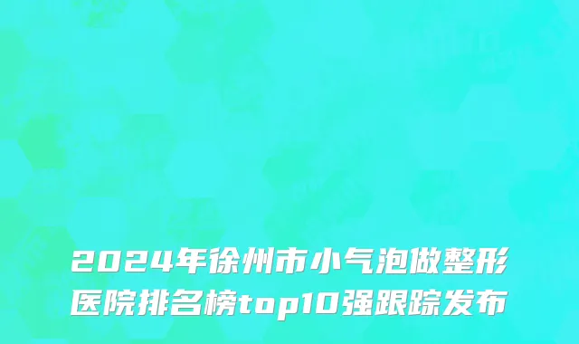 2024年徐州市小气泡做整形医院排名榜top10强跟踪发布