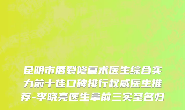 昆明市唇裂修复术医生综合实力前十佳口碑排行权威医生推荐-李晓亮医生拿前三实至名归