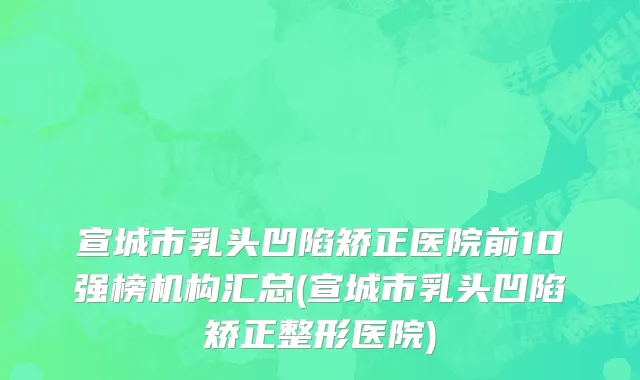 宣城市乳头凹陷矫正医院前10强榜机构汇总(宣城市乳头凹陷矫正整形医院)