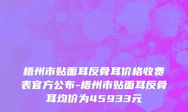 梧州市贴面耳反骨耳价格收费表官方公布-梧州市贴面耳反骨耳均价为45933元