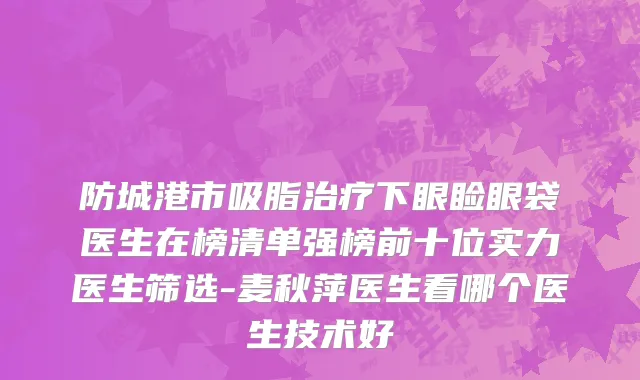 防城港市吸脂治疗下眼睑眼袋医生在榜清单强榜前十位实力医生筛选-麦秋萍医生看哪个医生技术好