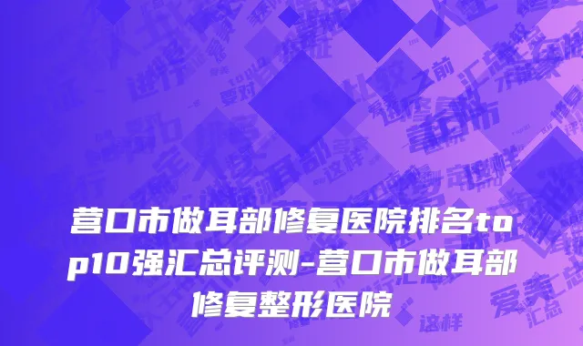 营口市做耳部修复医院排名top10强汇总评测-营口市做耳部修复整形医院