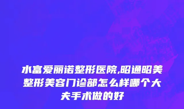 水富爱丽诺整形医院,昭通昭美整形美容门诊部怎么样哪个大夫手术做的好