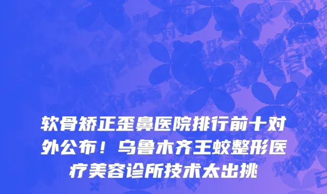 软骨矫正歪鼻医院排行前十对外公布!乌鲁木齐王蛟整形医疗美容诊所技术太出挑