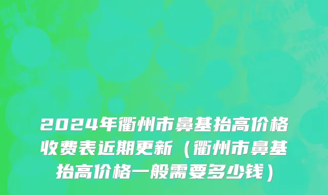 2024年衢州市鼻基抬高价格收费表近期更新（衢州市鼻基抬高价格一般需要多少钱）