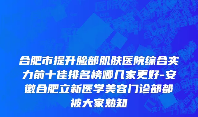 合肥市提升脸部肌肤医院综合实力前十佳排名榜哪几家更好-安徽合肥立新医学美容门诊部都被大家熟知