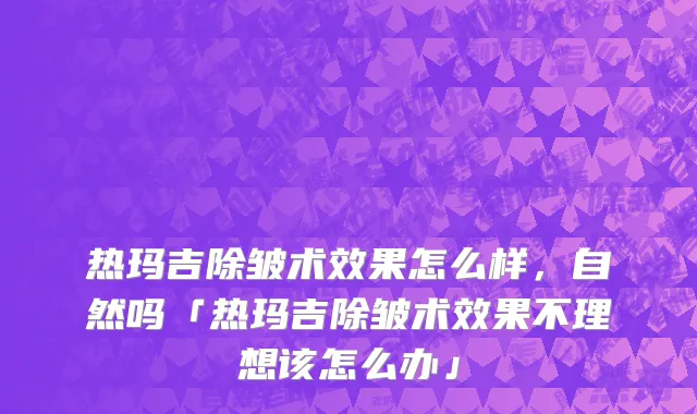 热玛吉除皱术效果怎么样，自然吗「热玛吉除皱术效果不理想该怎么办」