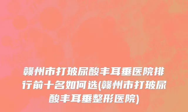 赣州市打玻尿酸丰耳垂医院排行前十名如何选(赣州市打玻尿酸丰耳垂整形医院)