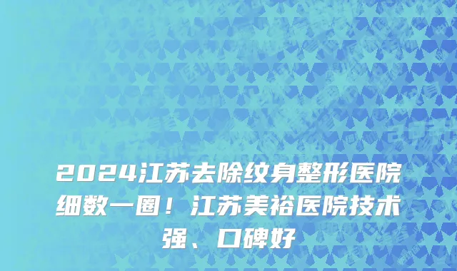 2024江苏去除纹身整形医院细数一圈!江苏美裕医院技术强、口碑好