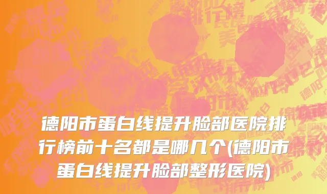 德阳市蛋白线提升脸部医院排行榜前十名都是哪几个(德阳市蛋白线提升脸部整形医院)
