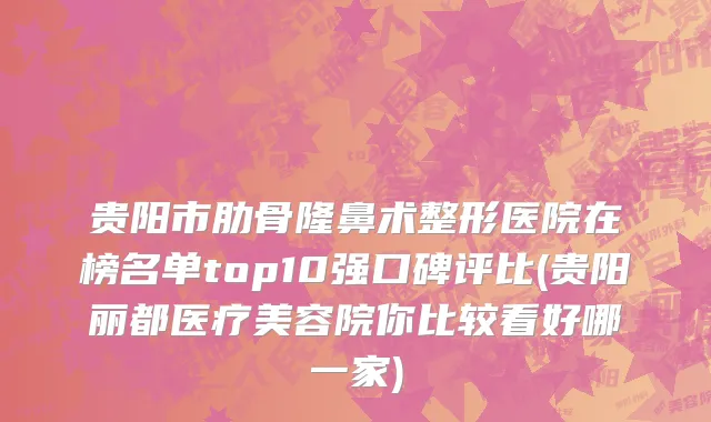 贵阳市肋骨隆鼻术整形医院在榜名单top10强口碑评比(贵阳丽都医疗美容院你比较看好哪一家)