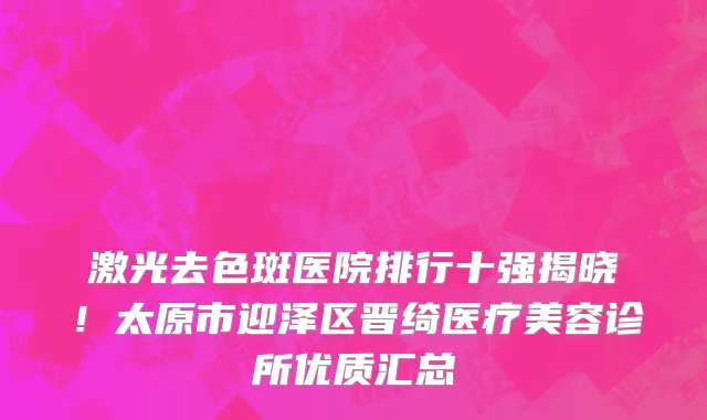 激光去色斑医院排行十强揭晓!太原市迎泽区晋绮医疗美容诊所优质汇总