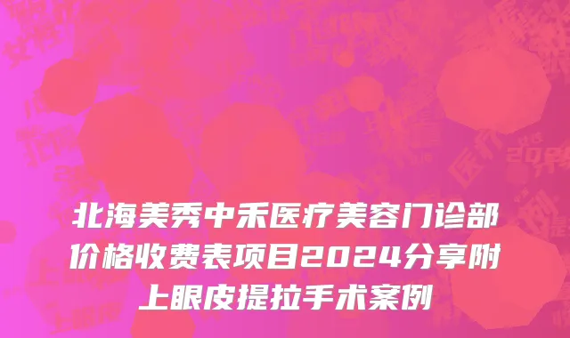 北海美秀中禾医疗美容门诊部价格收费表项目2024分享附上眼皮提拉手术案例