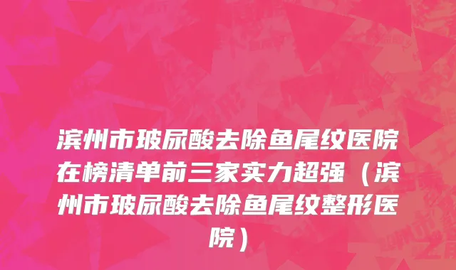 滨州市玻尿酸去除鱼尾纹医院在榜清单前三家实力超强（滨州市玻尿酸去除鱼尾纹整形医院）
