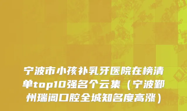 宁波市小孩补乳牙医院在榜清单top10强名个云集（宁波鄞州瑞阁口腔全城知名度高涨）