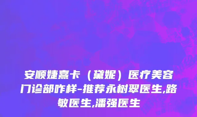 安顺婕熹卡（黛妮）医疗美容门诊部咋样-推荐永树翠医生,路敏医生,潘强医生