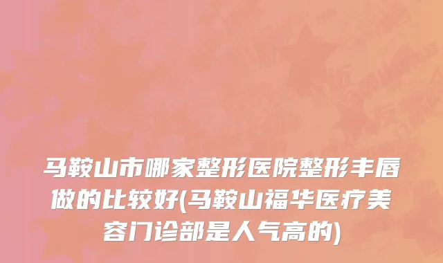 马鞍山市哪家整形医院整形丰唇做的比较好(马鞍山福华医疗美容门诊部是人气高的)