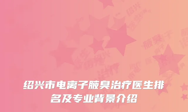 绍兴市电离子腋臭治疗医生排名及专业背景介绍