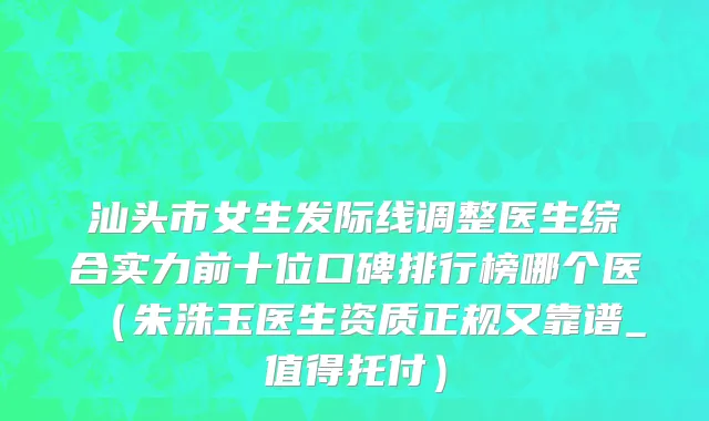 汕头市女生发际线调整医生综合实力前十位口碑排行榜哪个医（朱洙玉医生资质正规又靠谱_值得托付）