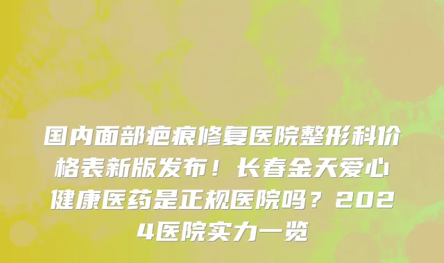 国内面部疤痕修复医院整形科价格表新版发布!长春金天爱心健康医药是正规医院吗?2024医院实力一览