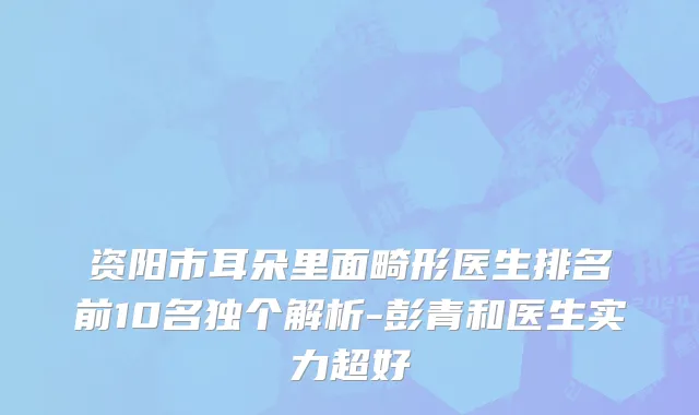 资阳市耳朵里面畸形医生排名前10名独个解析-彭青和医生实力超好