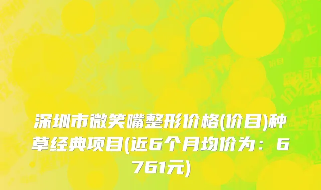 深圳市微笑嘴整形价格(价目)种草经典项目(近6个月均价为：6761元)