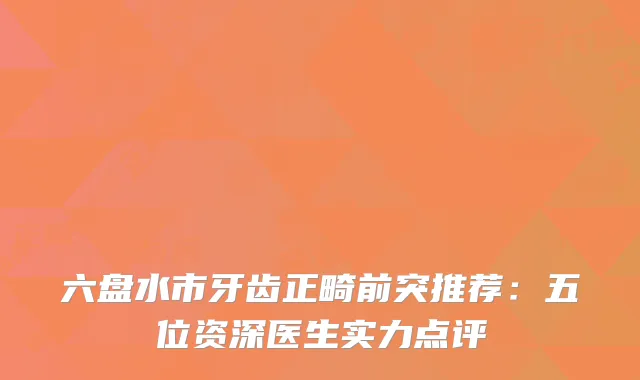六盘水市牙齿正畸前突推荐：五位资深医生实力点评