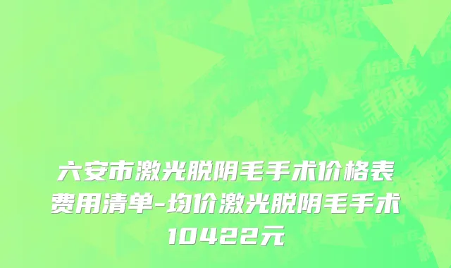 六安市激光脱阴毛手术价格表费用清单-均价激光脱阴毛手术10422元