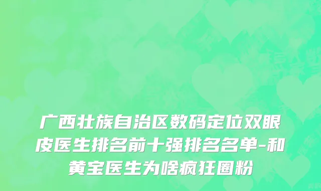 广西壮族自治区数码定位双眼皮医生排名前十强排名名单-和黄宝医生为啥疯狂圈粉