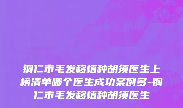 铜仁市毛发移植种胡须医生上榜清单哪个医生成功案例多-铜仁市毛发移植种胡须医生