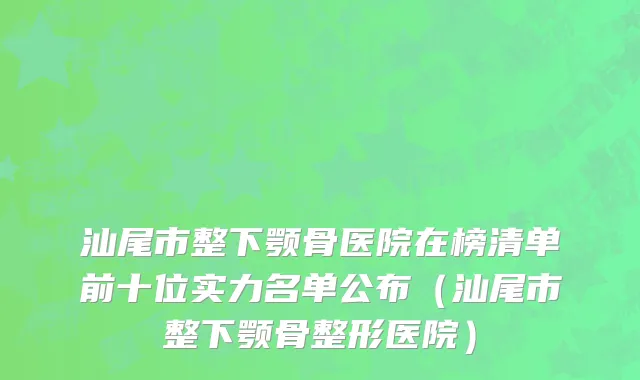 汕尾市整下颚骨医院在榜清单前十位实力名单公布（汕尾市整下颚骨整形医院）