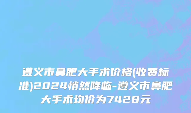 遵义市鼻肥大手术价格(收费标准)2024悄然降临-遵义市鼻肥大手术均价为7428元