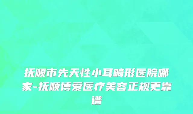 抚顺市先天性小耳畸形医院哪家-抚顺博爱医疗美容正规更靠谱