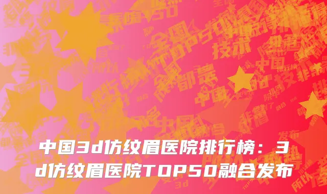 中国3d仿纹眉医院排行榜：3d仿纹眉医院TOP50融合发布
