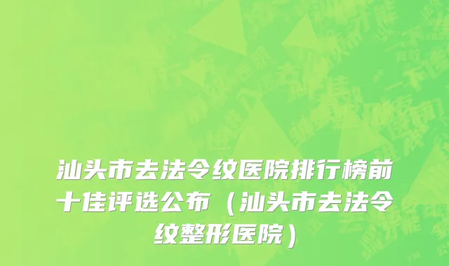 汕头市去法令纹医院排行榜前十佳评选公布（汕头市去法令纹整形医院）