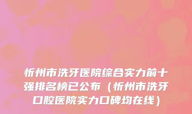 忻州市洗牙医院综合实力前十强排名榜已公布（忻州市洗牙口腔医院实力口碑均在线）