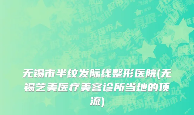 无锡市半纹发际线整形医院(无锡艺美医疗美容诊所当地的顶流)