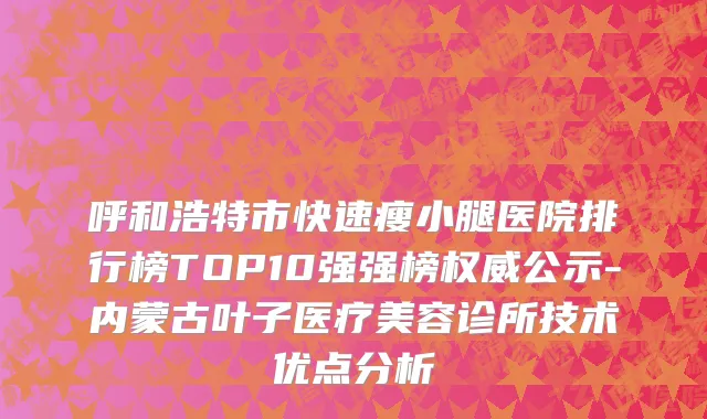 呼和浩特市快速瘦小腿医院排行榜TOP10强强榜权威公示-内蒙古叶子医疗美容诊所技术优点分析