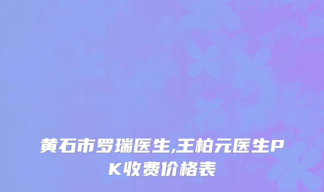 黄石市罗瑞医生,王柏元医生PK收费价格表