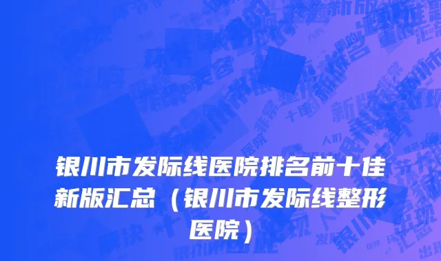 银川市发际线医院排名前十佳新版汇总（银川市发际线整形医院）