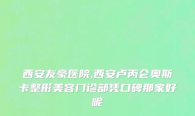 西安友豪医院,西安卢丙仑奥斯卡整形美容门诊部凭口碑那家好呢