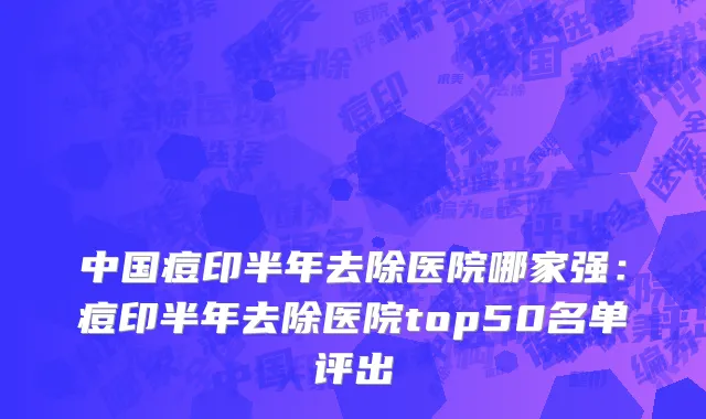 中国痘印半年去除医院哪家强：痘印半年去除医院top50名单评出