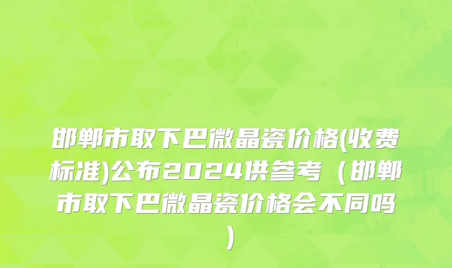 邯郸市取下巴微晶瓷价格(收费标准)公布2024供参考（邯郸市取下巴微晶瓷价格会不同吗）