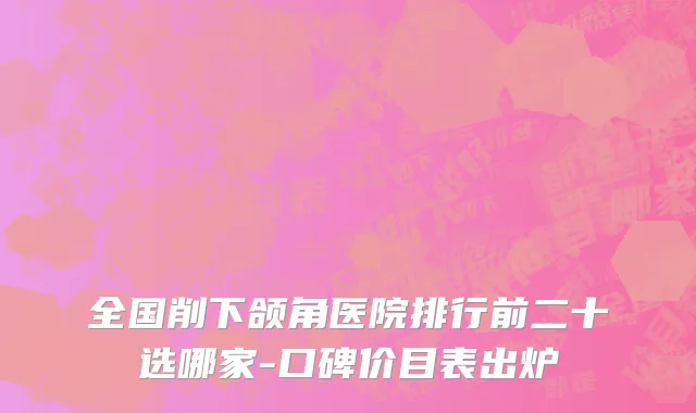 全国削下颌角医院排行前二十选哪家-口碑价目表出炉