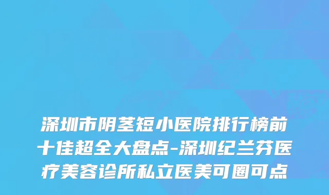 深圳市阴茎短小医院排行榜前十佳超全大盘点-深圳纪兰芬医疗美容诊所私立医美可圈可点