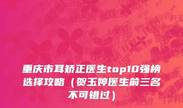 重庆市耳矫正医生top10强榜选择攻略（贺玉婷医生前三名不可错过）