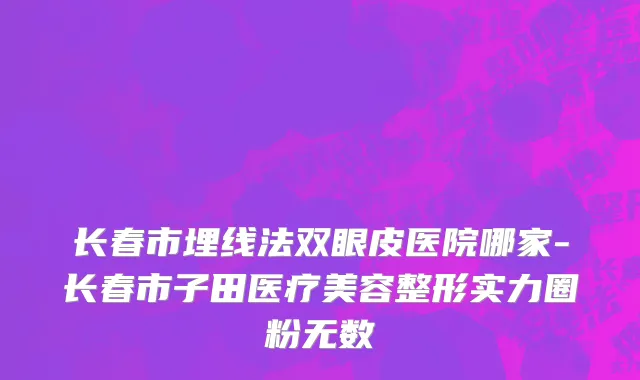 长春市埋线法双眼皮医院哪家-长春市子田医疗美容整形实力圈粉无数