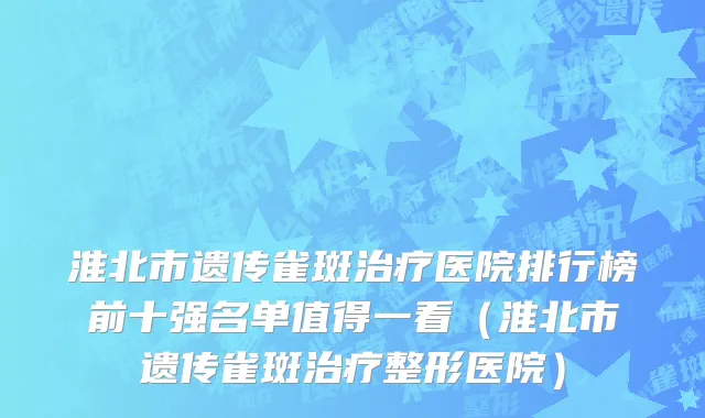 淮北市遗传雀斑治疗医院排行榜前十强名单值得一看（淮北市遗传雀斑治疗整形医院）