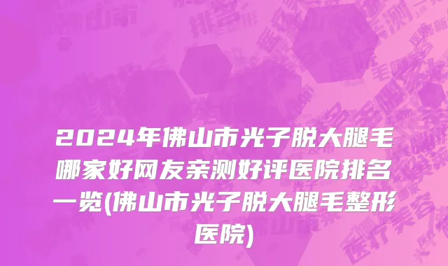 2024年佛山市光子脱大腿毛哪家好网友亲测好评医院排名一览(佛山市光子脱大腿毛整形医院)